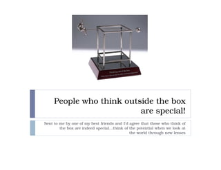 People who think outside the box
                          are special!
Sent to me by one of my best friends and I’d agree that those who think of
        the box are indeed special…think of the potential when we look at
                                             the world through new lenses
 