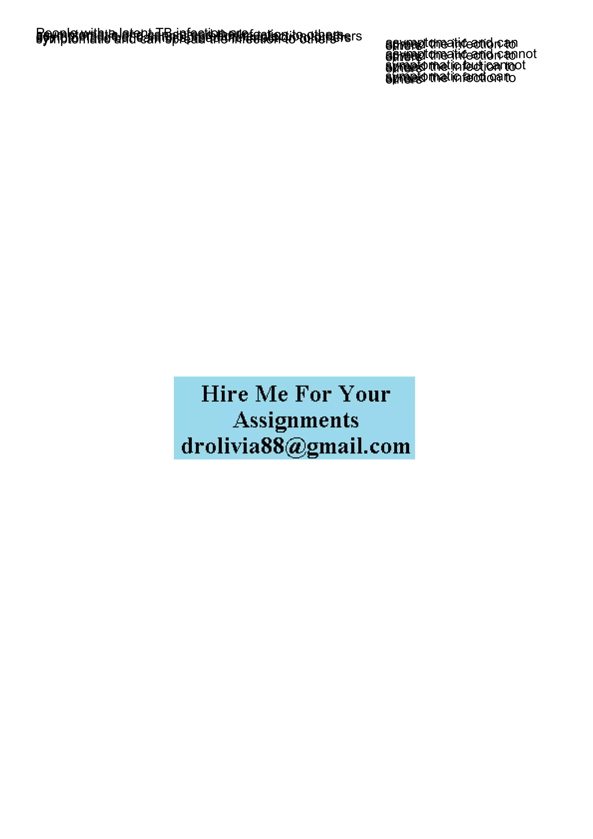 People with a latent TB infection are _____.
asymptomatic and can spread the infection to others
asymptomatic and cannot spread the infection to others
symptomatic but cannot spread the infection to others
symptomatic and can spread the infection to others asymptomatic and can
spread the infection to
others
asymptomatic and cannot
spread the infection to
others
symptomatic but cannot
spread the infection to
others
symptomatic and can
spread the infection to
others
 