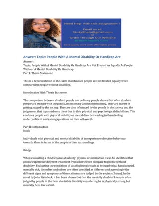 Answer: Topic: People With A Mental Disability Or Handicap Are
Answer:
Topic: People With A Mental Disability Or Handicap Are Not Treated As Equally As People
Withour A Mental Disability Or Handicap
Part I: Thesis Statement
This is a representation of the claim that disabled people are not treated equally when
compared to people without disability.
Introduction With Thesis Statement
The comparison between disabled people and ordinary people shows that often disabled
people are treated with inequality, intentionally and unintentionally. They are scared of
getting judged by the society. They are also influenced by the people in the society and the
judgement that is passed onto them due to their physical and psychological disabilities. This
confuses people with physical inability or mental disorder leading to them feeling
underconfident and raising questions on their self-worth.
Part II: Introduction
Hook
Individuals with physical and mental disability of an experience objective behaviour
towards them in terms of the people in their surroundings.
Bridge
When evaluating a child who has disability, physical or intellectual it can be identified that
people experience different treatment from others when compare to people without
disability. Evaluating the conditions of disabled people such as being physical handicapped,
mentally sick, disorders and others are often identified as different and accordingly the
different signs and symptoms of these ailments are judged by the society (Burns). In the
novel by John Steinbeck, it has been shown that that the mentally disabled Lenny is often
judged by people in the farm due to his disability considering he is physically strong but
mentally he is like a child.
 