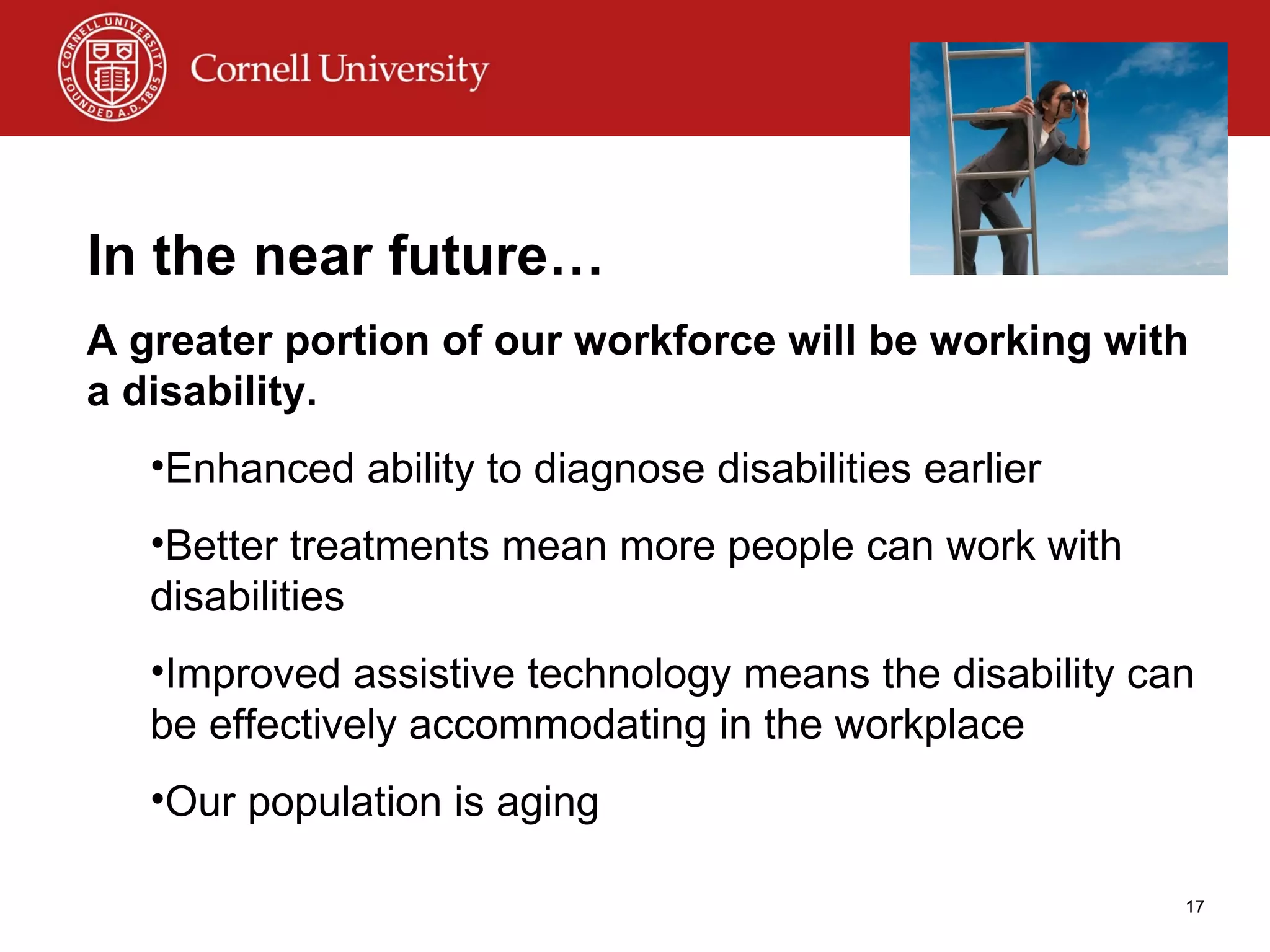 In the near future… A greater portion of our workforce will be working with a disability. Enhanced ability to diagnose disabilities earlier Better treatments mean more people can work with disabilities Improved assistive technology means the disability can be effectively accommodating in the workplace Our population is aging 