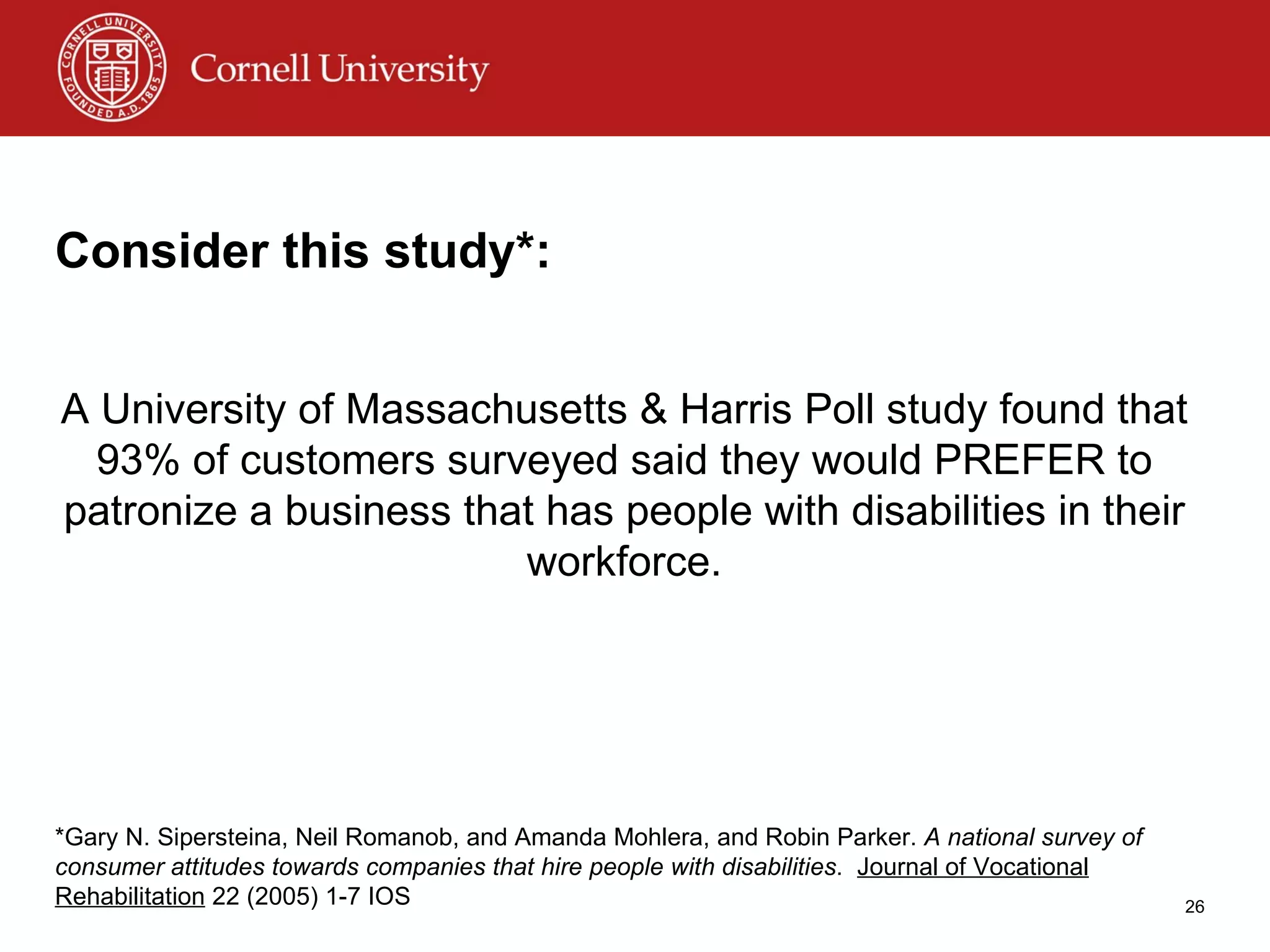 Consider this study*: A University of Massachusetts & Harris Poll study found that 93% of customers surveyed said they would PREFER to patronize a business that has people with disabilities in their workforce. *Gary N. Sipersteina, Neil Romanob, and Amanda Mohlera, and Robin Parker.  A national survey of consumer attitudes towards companies   that hire people with disabilities .  Journal of Vocational Rehabilitation  22 (2005) 1-7 IOS 