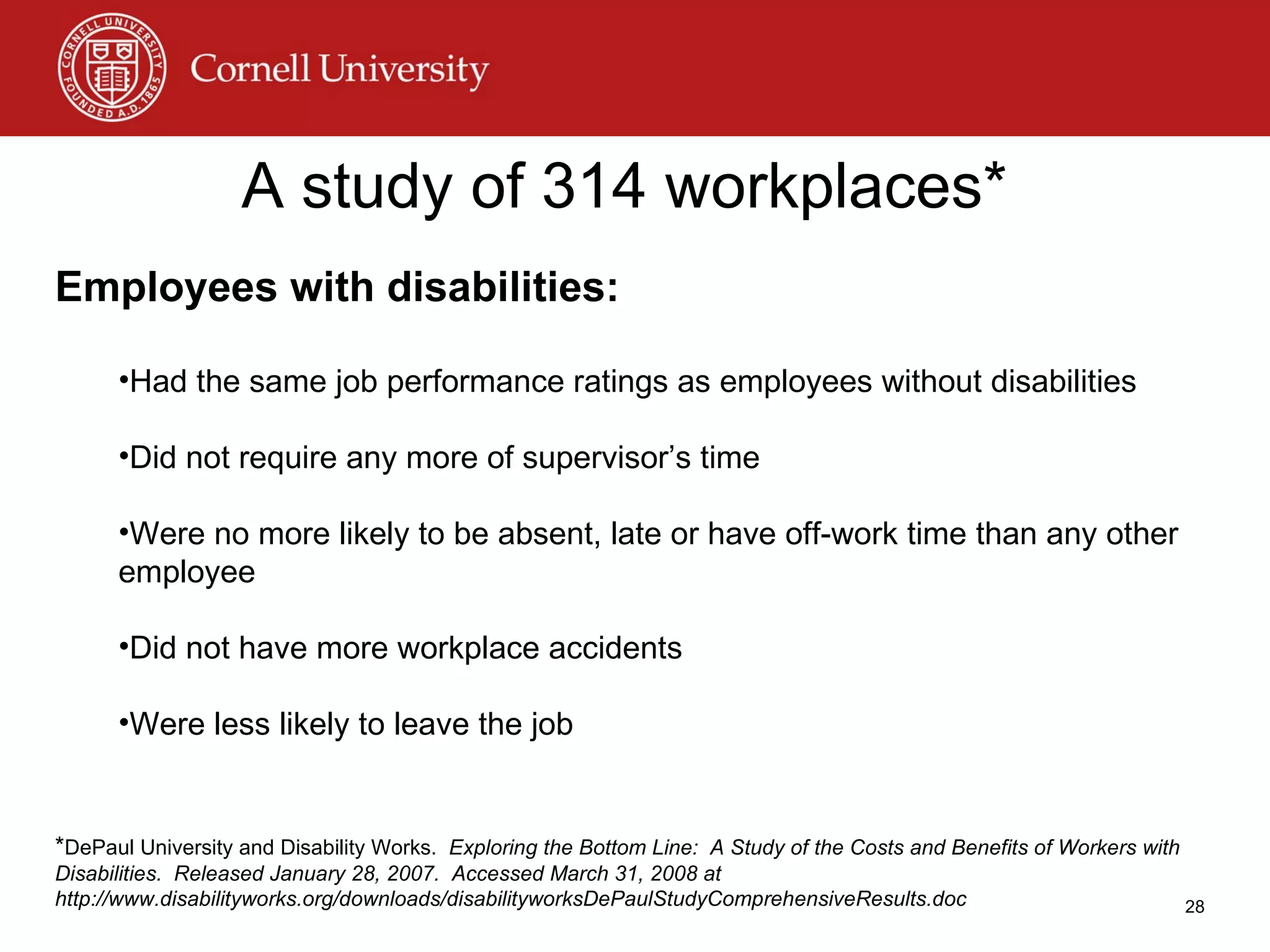 A study of 314 workplaces* Employees with disabilities: Had the same job performance ratings as employees without disabilities Did not require any more of supervisor’s time  Were no more likely to be absent, late or have off-work time than any other employee Did not have more workplace accidents Were less likely to leave the job * DePaul University and Disability Works.  Exploring the Bottom Line:  A Study of the Costs and Benefits of Workers with Disabilities.  Released January 28, 2007.  Accessed March 31, 2008 at http://www.disabilityworks.org/downloads/disabilityworksDePaulStudyComprehensiveResults.doc 