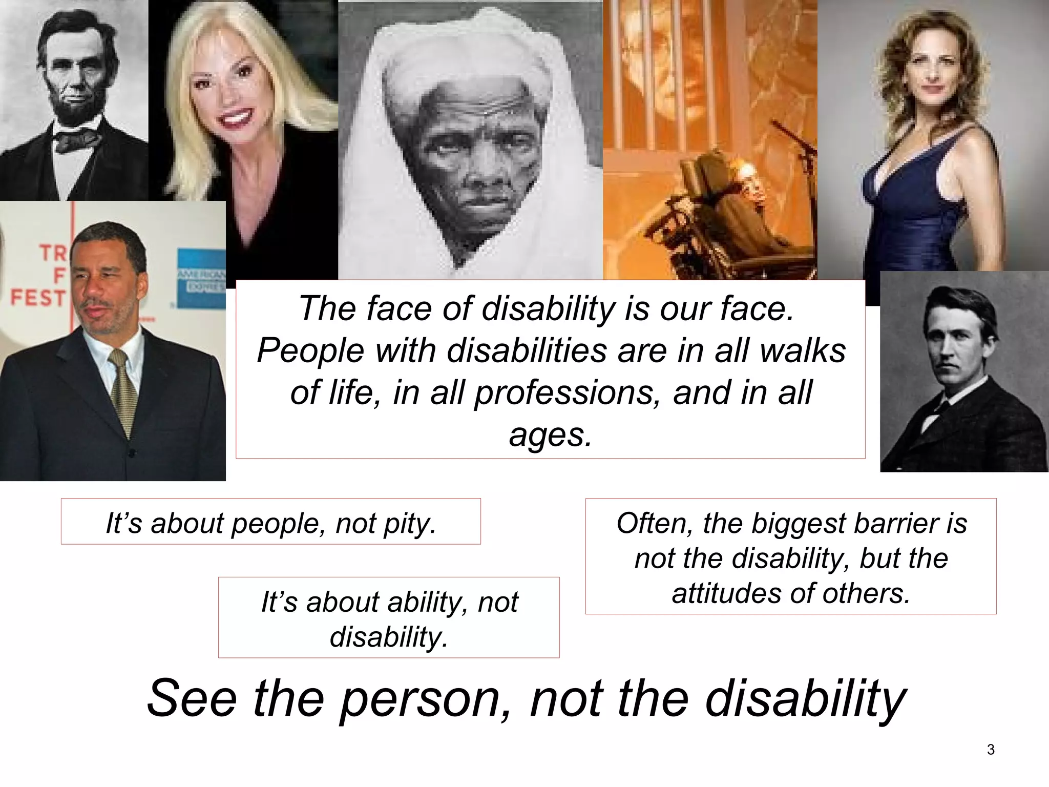 The face of disability is our face.  People with disabilities are in all walks of life, in all professions, and in all ages. It’s about people, not pity. It’s about ability, not disability. Often, the biggest barrier is not the disability, but the attitudes of others. See the person, not the disability 