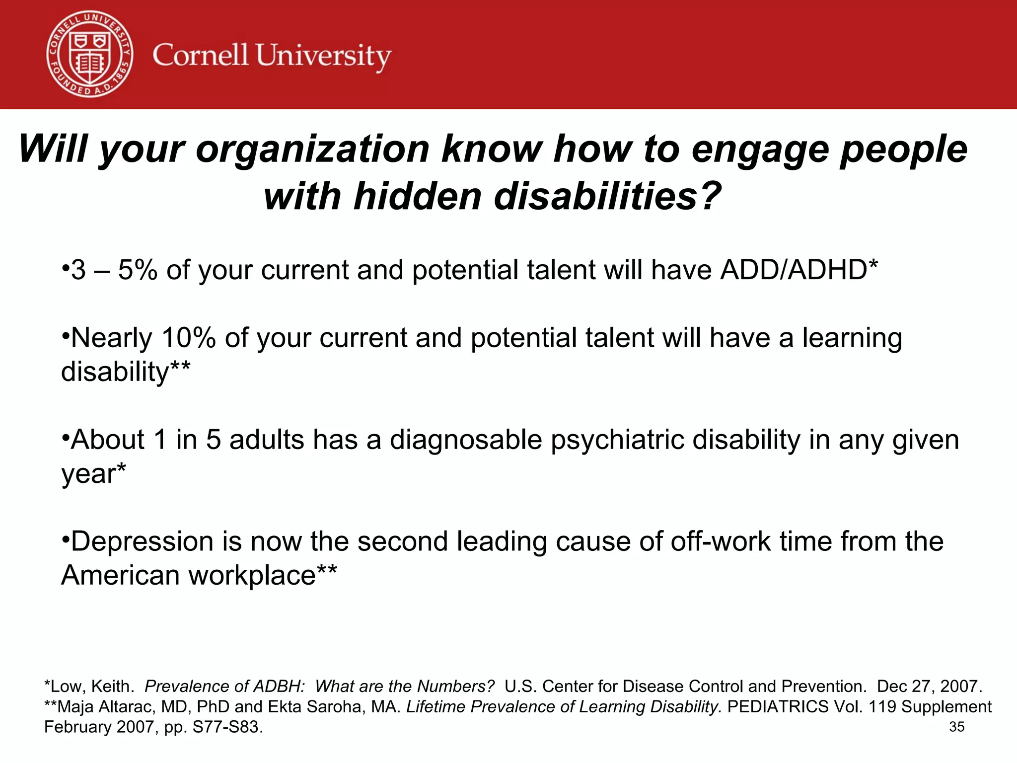 Will your organization know how to engage people with hidden disabilities? 3 – 5% of your current and potential talent will have ADD/ADHD* Nearly 10% of your current and potential talent will have a learning disability** About 1 in 5 adults has a diagnosable psychiatric disability in any given year* Depression is now the second leading cause of off-work time from the American workplace** *Low, Keith.  Prevalence of ADBH:  What are the Numbers?   U.S. Center for Disease Control and Prevention.  Dec 27, 2007. **Maja Altarac, MD, PhD and Ekta Saroha, MA.  Lifetime Prevalence of Learning Disability.  PEDIATRICS Vol. 119 Supplement February 2007, pp. S77-S83. 