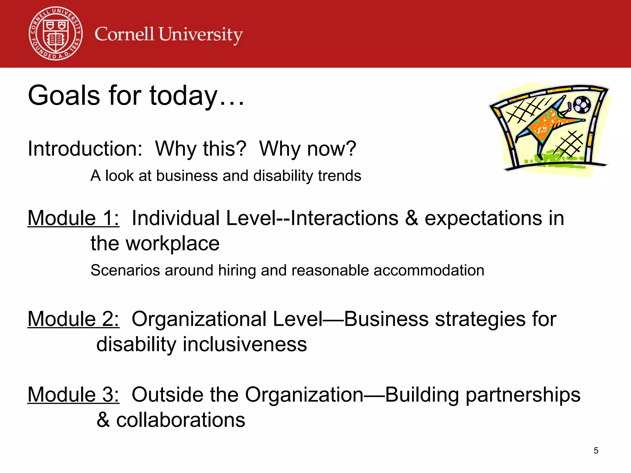 Goals for today… Introduction:  Why this?  Why now? A look at business and disability trends Module 1:   Individual Level--Interactions & expectations in the workplace Scenarios around hiring and reasonable accommodation Module 2:   Organizational Level—Business strategies for  disability inclusiveness Module 3:   Outside the Organization—Building partnerships  & collaborations 