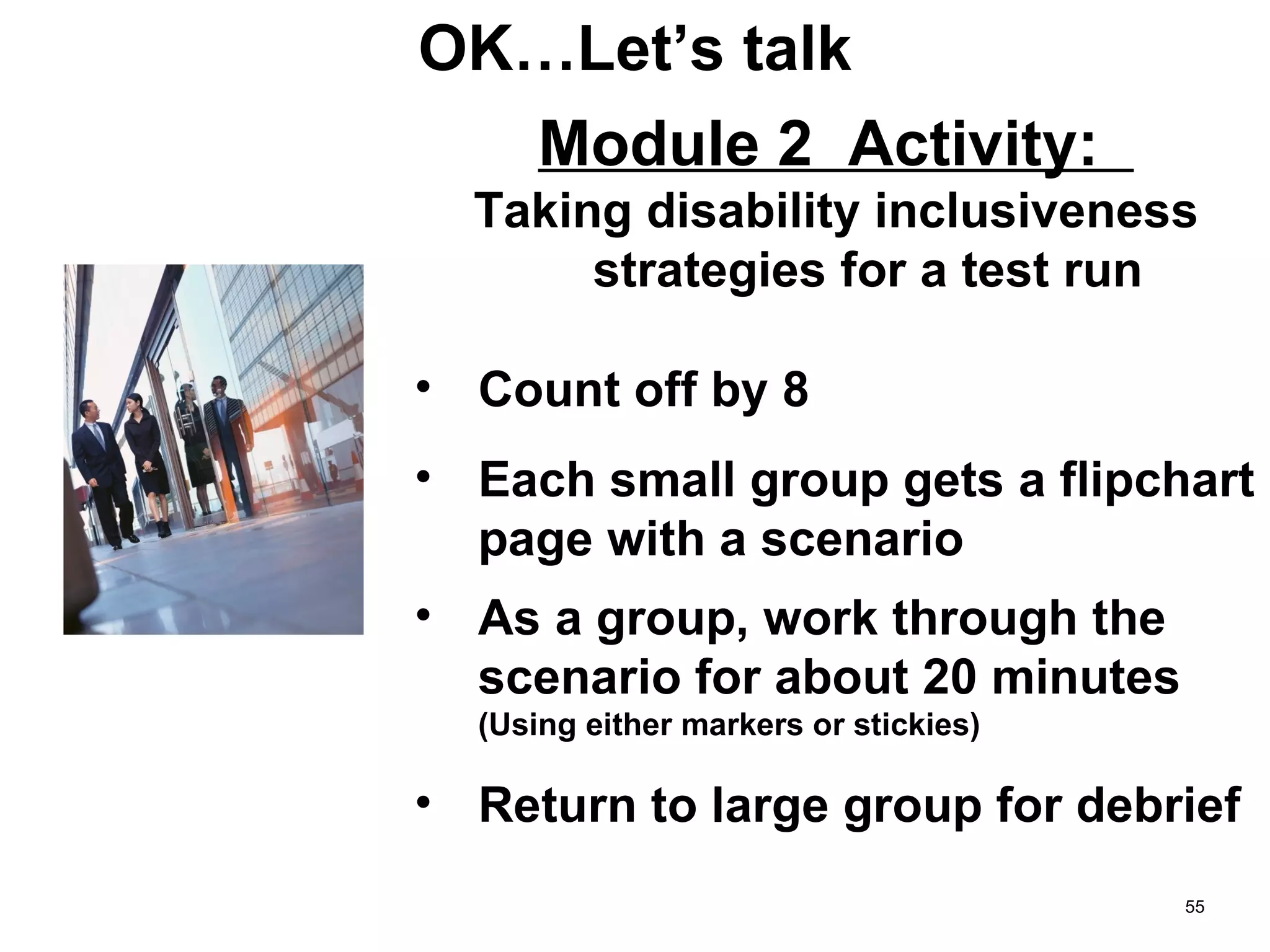OK…Let’s talk Module 2  Activity:  Taking disability inclusiveness strategies for a test run Count off by 8 Each small group gets a flipchart page with a scenario As a group, work through the scenario for about 20 minutes  (Using either markers or stickies) Return to large group for debrief 