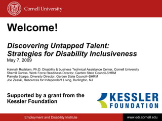 Welcome! Discovering Untapped Talent: Strategies for Disability Inclusiveness May 7, 2009 Hannah Rudstam, Ph.D. Disability & business Technical Assistance Center, Cornell University Sherrill Curtiss, Work Force Readiness Director, Garden State Council-SHRM Pamela Scarpa, Diversity Director, Garden State Council--SHRM Joe Zesski, Resources for Independent Living, Burlington, NJ Supported by a grant from the  Kessler Foundation Employment and Disability Institute www.edi.cornell.edu 