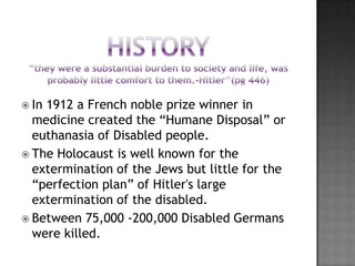  In1912 a French noble prize winner in
  medicine created the “Humane Disposal” or
  euthanasia of Disabled people.
 The Holocaust is well known for the
  extermination of the Jews but little for the
  “perfection plan” of Hitler's large
  extermination of the disabled.
 Between 75,000 -200,000 Disabled Germans
  were killed.
 