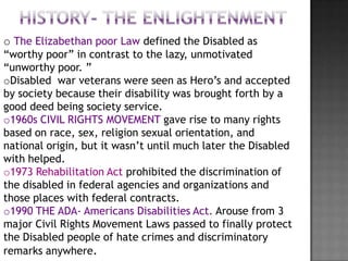 o The Elizabethan poor Law defined the Disabled as
“worthy poor” in contrast to the lazy, unmotivated
“unworthy poor. ”
oDisabled war veterans were seen as Hero’s and accepted
by society because their disability was brought forth by a
good deed being society service.
o1960s CIVIL RIGHTS MOVEMENT gave rise to many rights
based on race, sex, religion sexual orientation, and
national origin, but it wasn’t until much later the Disabled
with helped.
o1973 Rehabilitation Act prohibited the discrimination of
the disabled in federal agencies and organizations and
those places with federal contracts.
o1990 THE ADA- Americans Disabilities Act. Arouse from 3
major Civil Rights Movement Laws passed to finally protect
the Disabled people of hate crimes and discriminatory
remarks anywhere.
 