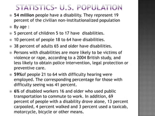    54 million people have a disability. They represent 19
    percent of the civilian non-institutionalized population
   By age :
   5 percent of children 5 to 17 have disabilities.
   10 percent of people 18 to 64 have disabilities.
   38 percent of adults 65 and older have disabilities.
   Persons with disabilities are more likely to be victims of
    violence or rape, according to a 2004 British study, and
    less likely to obtain police intervention, legal protection or
    preventive care.
   59%of people 21 to 64 with difficulty hearing were
    employed. The corresponding percentage for those with
    difficulty seeing was 41 percent.
   6% of disabled workers 16 and older who used public
    transportation to commute to work. In addition, 69
    percent of people with a disability drove alone, 13 percent
    carpooled, 4 percent walked and 3 percent used a taxicab,
    motorcycle, bicycle or other means.
 