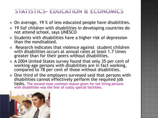   On average, 19 % of less educated people have disabilities.
   19 %of children with disabilities in developing countries do
    not attend school, says UNESCO
   Students with disabilities have a higher risk of depression
    than the nondisabled.
    Research indicates that violence against student children
    with disabilities occurs at annual rates at least 1.7 times
    greater than for their peers without disabilities.
   A 2004 United States survey found that only 35 per cent of
    working-age persons with disabilities are in fact working,
    compared to 78 per cent of those without disabilities.
   One third of the employers surveyed said that persons with
    disabilities cannot effectively perform the required job
    tasks. The second most common reason given for not hiring persons
    with disabilities was the fear of costly special facilities.
 