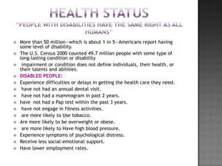    More than 50 million—which is about 1 in 5—Americans report having
    some level of disability.
   The U.S. Census 2000 counted 49.7 million people with some type of
    long-lasting condition or disability
    impairment or condition does not define individuals, their health, or
    their talents and abilities.
   DISABLED PEOPLE:
   Experience difficulties or delays in getting the health care they need.
    have not had an annual dental visit.
    have not had a mammogram in past 2 years.
   have not had a Pap test within the past 3 years.
    have not engage in fitness activities.
    are more likely to Use tobacco.
   Are more likely to be overweight or obese.
    are more likely to Have high blood pressure.
   Experience symptoms of psychological distress.
   Receive less social-emotional support.
   Have lower employment rates.
 