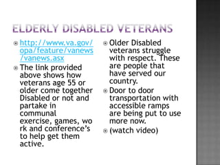  http://www.va.gov/     Older Disabled
  opa/feature/vanews      veterans struggle
  /vanews.asx             with respect. These
 The link provided       are people that
  above shows how         have served our
  veterans age 55 or      country.
  older come together    Door to door
  Disabled or not and     transportation with
  partake in              accessible ramps
  communal                are being put to use
  exercise, games, wo     more now.
  rk and conference’s    (watch video)
  to help get them
  active.
 