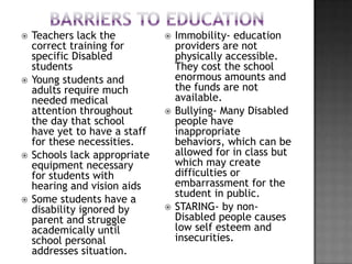    Teachers lack the             Immobility- education
    correct training for           providers are not
    specific Disabled              physically accessible.
    students                       They cost the school
   Young students and             enormous amounts and
    adults require much            the funds are not
    needed medical                 available.
    attention throughout          Bullying- Many Disabled
    the day that school            people have
    have yet to have a staff       inappropriate
    for these necessities.         behaviors, which can be
   Schools lack appropriate       allowed for in class but
    equipment necessary            which may create
    for students with              difficulties or
    hearing and vision aids        embarrassment for the
                                   student in public.
   Some students have a
    disability ignored by         STARING- by non-
    parent and struggle            Disabled people causes
    academically until             low self esteem and
    school personal                insecurities.
    addresses situation.
 