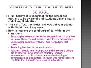    First I believe it is important for the school and
    teachers to be aware of their students current health
    and of any Disabilities.
   This can affect the health and well-being of people
    with disabilities of any ages.
   How to Improve the conditions of daily life in the
    class rooms:
       Encouraging communities to be accessible so all can live
        in, move through, and interact with their environment.
       Encouraging community living. And nonjudgmental
        stares.
       Removing barriers in the environment.
       Teachers should reinforce policy and make sure others
        are respectful. Also promote equality and an
        environment that is tolerant and understanding of
        differences and disabilities. Through this reinforcement
        the Main focus should be always be education.
 