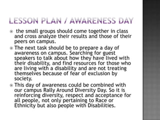   the small groups should come together in class
  and cross analyze their results and those of their
  peers on campus.
 The next task should be to prepare a day of
  awareness on campus. Searching for guest
  speakers to talk about how they have lived with
  their disability, and find resources for those who
  are living with a disability and are not treating
  themselves because of fear of exclusion by
  society.
 This day of awareness could be combined with
  our campus Rally Around Diversity Day. So it is
  reinforcing diversity, respect and acceptance for
  all people, not only pertaining to Race or
  Ethnicity but also people with Disabilities.
 