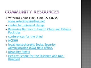  Veterans Crisis Line- 1-800-273-8255
  www.veteranscrisisline.net
 center for universal design
 Removing Barriers to Health Clubs and Fitness
  Facilities
 conferences for the blind
 MCDHH
 local Massachusetts Social Security
  Administration (SSA) field office.
 Disability Rights
 Healthy People for the Disabled and Non-
  Disabled
 