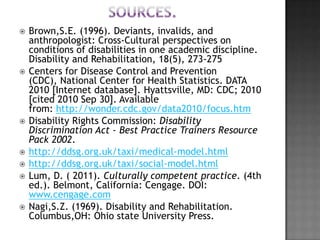    Brown,S.E. (1996). Deviants, invalids, and
    anthropologist: Cross-Cultural perspectives on
    conditions of disabilities in one academic discipline.
    Disability and Rehabilitation, 18(5), 273-275
   Centers for Disease Control and Prevention
    (CDC), National Center for Health Statistics. DATA
    2010 [Internet database]. Hyattsville, MD: CDC; 2010
    [cited 2010 Sep 30]. Available
    from: http://wonder.cdc.gov/data2010/focus.htm
   Disability Rights Commission: Disability
    Discrimination Act - Best Practice Trainers Resource
    Pack 2002.
   http://ddsg.org.uk/taxi/medical-model.html
   http://ddsg.org.uk/taxi/social-model.html
   Lum, D. ( 2011). Culturally competent practice. (4th
    ed.). Belmont, California: Cengage. DOI:
    www.cengage.com
   Nagi,S.Z. (1969). Disability and Rehabilitation.
    Columbus,OH: Ohio state University Press.
 