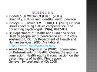  Riddell,S.,& Watson,N.(Eds.). (2003).
  Disability, culture and identity.Londo: pearson
 Ridley,C.R., Baker,D.M.,& Hill,C.L.(2001).Critical
  issues concerning culture compentence. The
  Counciling psychologist, 29(6), 8822-832
 US Department of Health and Human Services.
  Healthy people 2010 (conference ed, in 2 vols).
  Washington, DC: US Department of Health and
  Human Services; 2000. Available at
  http://www.healthypeople.gov.
 World Health Organization (WHO), Commission
  on Determinants of Health. Closing the gap in a
  generation: Health equity through action on the
  determinants of health. Final report.
  Geneva, Switzerland: WHO; 2008
 