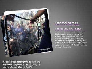 Disabilities throughout history have
                                      always been viewed in a negative
                                      manner. Whether it was killing the
                                      disabled, accusing them of having evil
                                      entities in them, curses or just a sinner
                                      people of all ages with disabilities were
                                      treated inhumanely.




Greek Police attempting to stop the
Disabled people from assembling in
public places. (Dec 3, 2010)
 