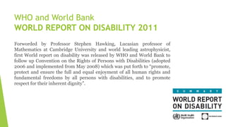 Forworded by Professor Stephen Hawking, Lucasian professor of
Mathematics at Cambridge University and world leading astrophysicist,
first World report on disability was released by WHO and World Bank to
follow up Convention on the Rights of Persons with Disabilities (adopted
2006 and implemented from May 2008) which was put forth to “promote,
protect and ensure the full and equal enjoyment of all human rights and
fundamental freedoms by all persons with disabilities, and to promote
respect for their inherent dignity”.
WHO and World Bank
WORLD REPORT ON DISABILITY 2011
 
