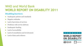 Disabling barriers:
 Inadequate policies and standards
 Negative attitudes
 Lack of provision of services
 Problems with service delivery
 Inadequate funding
 Lack of accessibility
 Lack of consultation and involvement
 Lack of data and evidence
WHO and World Bank
WORLD REPORT ON DISABILITY 2011
 