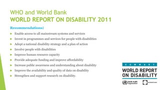 Recommendations:
 Enable access to all mainstream systems and services
 Invest in programmes and services for people with disabilities
 Adopt a national disability strategy and a plan of action
 Involve people with disabilities
 Improve human resource capacity
 Provide adequate funding and improve affordability
 Increase public awareness and understanding about disability
 Improve the availability and quality of data on disability
 Strengthen and support research on disability.
WHO and World Bank
WORLD REPORT ON DISABILITY 2011
 