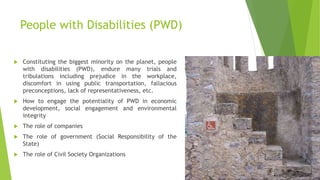 People with Disabilities (PWD)
 Constituting the biggest minority on the planet, people
with disabilities (PWD), endure many trials and
tribulations including prejudice in the workplace,
discomfort in using public transportation, fallacious
preconceptions, lack of representativeness, etc.
 How to engage the potentiality of PWD in economic
development, social engagement and environmental
integrity
 The role of companies
 The role of government (Social Responsibility of the
State)
 The role of Civil Society Organizations
 