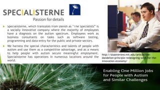  Specialisterne, which translates from Danish as “The Specialists” is
a socially innovative company where the majority of employees
have a diagnosis on the autism spectrum. Employees work as
business consultants on tasks such as software testing,
programming and data-entry for the public and private sectors.
 We harness the special characteristics and talents of people with
autism and use them as a competitive advantage, and as a means
to help people with autism secure meaningful employment.
Specialisterne has operations in numerous locations around the
world.
http://sloanreview.mit.edu/article/the-
dandelion-principle-redesigning-work-for-the-
innovation-economy/
 