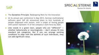 SAP
 The Dandelion Principle: Redesigning Work for the Innovation
 At its annual user conference in May 2013, German multinational
software giant SAP AG announced plans to hire hundreds of
people diagnosed with autism, with a target of having people
with autism represent 1% of the company’s work force by 2020.
 Like weeds in a green lawn, people who are “different” —
whether behaviorally or neurologically — don’t always fit into
standard job categories. But if you can arrange working
conditions to align with the abilities of such individuals, they
can add significant value.
 