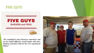 FIVE GUYS
“It’s wonderful to have Kreed go somewhere and
not be treated different, except maybe with more
kindness and grace than he has ever experienced
before.”
 