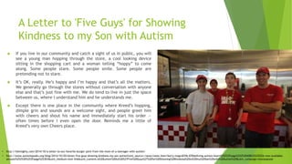 A Letter to 'Five Guys' for Showing
Kindness to my Son with Autism
 If you live in our community and catch a sight of us in public, you will
see a young man hopping through the store, a cool looking device
sitting in the shopping cart and a woman telling “hoppy” to come
along. Some people stare. Some people smile. Some people are
pretending not to stare.
 It’s OK, really. He’s happy and I’m happy and that’s all the matters.
We generally go through the stores without conversation with anyone
else and that’s just fine with me. We do tend to live in just the space
between us, where I understand him and he understands me.
 Except there is one place in the community where Kreed’s hopping,
dimple grin and sounds are a welcome sight, and people greet him
with cheers and shout his name and immediately start his order —
often times before I even open the door. Reminds me a little of
Kreed’s very own Cheers place.
• http://www.autismspeaks.org/blog/2014/10/20/letter-five-guys-showing-kindness-my-son-autism?utm_source=/news/news-item/kerry-magro039s-039defining-autism-heart%25253Fpage%25253D408%25252526-now-available-
amazon%25253D%253Fpage%253D3&utm_medium=text-link&utm_content=A%20Letter%20to%20%27Five%20Guys%27%20for%20Showing%20Kindness%20to%20my%20Son%20with%20Autism%20&utm_campaign=mostpopular
• http://themighty.com/2014/10/a-letter-to-our-favorite-burger-joint-from-the-mom-of-a-teenager-with-autism/
 