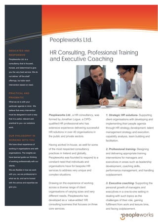 •
Information Technology Solutions
Peopleworks Ltd., a HR consultancy, was
formed by Jonathan Logue, a CIPD-
qualified HR professional who has
extensive experience delivering successful
HR solutions in over 40 organisations in
the public and private sectors.
Having worked in-house, as well for some
of the most respected consultancy
practices in Ireland and globally,
Peopleworks was founded to respond to a
constant need that individuals and
organisations have for bespoke HR
services to address very unique and
complex situations.
Drawing on the experience of working
across a diverse range of client
organisations of varying sizes and very
different needs, Peopleworks has
developed as a ‘value-added’ HR
consulting business that focuses on three
core services.
1. Strategic HR solutions- Supporting
client organisations with developing and
implementing their people agenda
through HR strategy development, talent
management strategy and execution,
capability analysis, team building and
facilitation.
2. Professional training- Designing
and delivering appropriate training
interventions for managers and
executives in areas such as leadership
development, coaching skills,
performance management, and handling
outplacement.
3. Executive coaching- Supporting the
personal growth of managers and
executives in a one-to-one setting in
dealing with such topics as the
challenges of their role, gaining
fulfilment from work and leisure time,
and facing outplacement.
DEDICATED AND
RESPONSIVE
Peopleworks Ltd. is a
consultancy that is focused,
honest, and determined to give
you the very best service. We do
not deliver ‘off the shelf’
offerings, but tailor each
intervention based on need.
PRACTICAL AND
PRAGMATIC
What we do is with your
particular agenda in mind. We
believe that every intervention
must be designed in such a way
that it is useful, relevant and
practical to you- our solutions
work.
OUR PHILOSOPHY IN
WORKING WITH YOU
We have direct experience of
working in organisations and with
organisations. The insights we
have learned guide our thinking
of working professionally with our
clients.
We are flexible in how we work
with you, we are professional in
what we do, and we’re honest
with the advice and expertise we
give you.
Peopleworks Ltd.
HR Consulting, Professional Training
and Executive Coaching
 