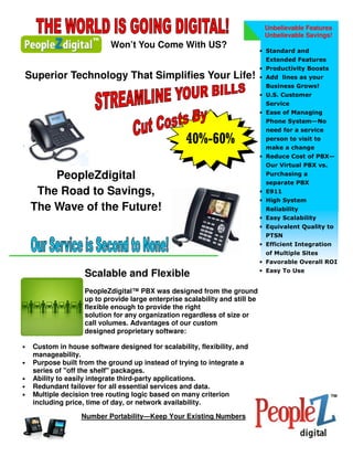 Unbelievable Features
                                                                               Unbelievable Savings!
                            Won’t You Come With US?
                                                                              • Standard and
                                                                               Extended Features
                                                                              • Productivity Boosts
Superior Technology That Simplifies Your Life!                                • Add lines as your
                                                                               Business Grows!
                                                                              • U.S. Customer
                                                                               Service
                                                                              • Ease of Managing
                                                                               Phone System—No
                                                                               need for a service
                                                    40%-60%                    person to visit to
                                                                               make a change
                                                                              • Reduce Cost of PBX—
                                                                               Our Virtual PBX vs.

        PeopleZdigital                                                         Purchasing a
                                                                               separate PBX
     The Road to Savings,                                                     • E911
                                                                              • High System
    The Wave of the Future!                                                    Reliability
                                                                              • Easy Scalability
                                                                              • Equivalent Quality to
                                                                               PTSN
                                                                              • Efficient Integration
                                                                               of Multiple Sites
                                                                              • Favorable Overall ROI
                                                                              • Easy To Use
                    Scalable and Flexible
                    PeopleZdigital™ PBX was designed from the ground
                    up to provide large enterprise scalability and still be
                    flexible enough to provide the right
                    solution for any organization regardless of size or
                    call volumes. Advantages of our custom
                    designed proprietary software:

•   Custom in house software designed for scalability, flexibility, and
    manageability.
•   Purpose built from the ground up instead of trying to integrate a
    series of "off the shelf" packages.
•   Ability to easily integrate third-party applications.
•   Redundant failover for all essential services and data.
•   Multiple decision tree routing logic based on many criterion
    including price, time of day, or network availability.

                   Number Portability—Keep Your Existing Numbers
 