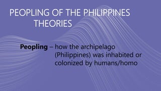 PEOPLING OF THE PHILIPPINES
THEORIES
Peopling – how the archipelago
(Philippines) was inhabited or
colonized by humans/homo
 