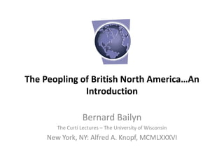 The Peopling of British North America…An
Introduction
Bernard Bailyn
The Curti Lectures – The University of Wisconsin
New York, NY: Alfred A. Knopf, MCMLXXXVI
 