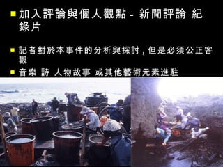  加入評論與個人觀點      - 新聞評論 紀
    錄片
   記者對於本事件的分析與探討 , 但是必須公正客
    觀
   音樂 詩 人物故事 或其他藝術元素進駐
 