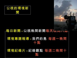公視的環境新
   聞




每日新聞 - 公視晚間新聞每天晚間八點

環境專題報導 - 我們的島 每週一晚間
         十點

環境紀錄片 - 紀錄觀點 每週二晚間十
          點
 