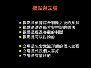 觀點與立場

 觀點是依據綜合判斷之後的見解
 觀點是透過學習與辨證的想法
 觀點是經過客觀的判斷
 觀點是可以討論的


 立場是包含意識形態的個人主張
 立場是代表個人喜好
 立場是有情緒的
 