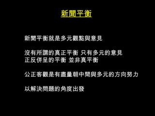 新聞平衡


新聞平衡就是多元觀點與意見

沒有所謂的真正平衡 只有多元的意見
正反併呈的平衡 並非真平衡

公正客觀是有盡量朝中間與多元的方向努力

以解決問題的角度出發
 