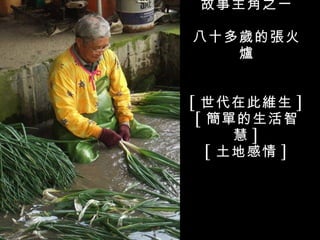 故事主角之一

八十多歲的張火
   爐


[ 世代在此維生 ]
 [ 簡單的生活智
      慧]
   [ 土地感情 ]
 