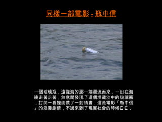 同樣一部電影 - 瓶中信




一個玻璃瓶，遠從海的那一端漂流而來，一日在海
邊走著走著，無意間發現了這個埋藏沙中的玻璃瓶
，打開一看裡面裝了一封情書，這是電影「瓶中信
」的浪漫劇情，不過來到了現實社會的時候… … .
 