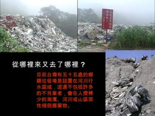 從哪裡來又去了哪裡 ?
   目前台灣有五十五處的鄉
   鎮垃圾場是設置在河川行
   水區域，這還不包括許多
   的不肖業者，會在人煙稀
   少的海濱、河川或山區惡
   性傾倒廢棄物。
 