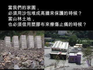 當我們的家園，
必須用沙包堆成高牆來保護的時候？
當山林土地，
也必須借用塑膠布來療傷止痛的時候？
 