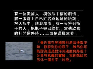 有一位美國人，模仿瓶中信的劇情，
將一張寫上自己姓名與地址的紙箋，
放入瓶中，隨浪漂流，有一天撿到瓶
子的人，把瓶子寄回給他，當他欣喜
的打開信件時 ... 上面是這樣寫著：

      「最近我在英國普利港海邊散步
      時，發現到你的瓶子，雖然你可
      能認為這是對洋流速度與路徑十
      分具有意義的實驗，我卻想給它
      另外一個名字：垃圾」
 