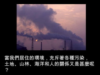 當我們居住的環境，充斥著各種污染，
土地、山林、海洋和人的關係又是甚麼呢
？
 