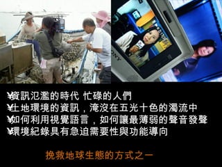 •資訊氾濫的時代 忙碌的人們
•土地環境的資訊，淹沒在五光十色的濁流中
•如何利用視覺語言，如何讓最薄弱的聲音發聲
•環境紀錄具有急迫需要性與功能導向

    挽救地球生態的方式之一
 