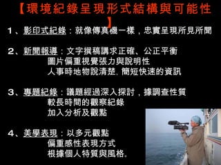 【環境紀錄呈現形式結構與可能性
             】
1 、影印式紀錄：就像傳真機一樣，忠實呈現所見所聞

2、新聞報導：文字撰稿講求正確、公正平衡
     圖片偏重視覺張力與說明性
     人事時地物說清楚、簡短快速的資訊

3、專題紀錄：議題經過深入探討，據調查性質
     較長時間的觀察紀錄
     加入分析及觀點

4、美學表現：以多元觀點
     偏重感性表現方式
     根據個人特質與風格。
 