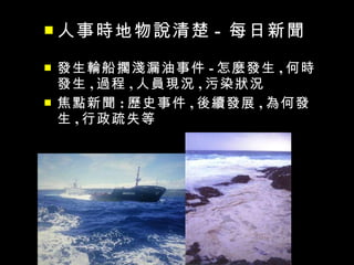  人事時地物說清楚        - 每日新聞
   發生輪船擱淺漏油事件 - 怎麼發生 , 何時
    發生 , 過程 , 人員現況 , 污染狀況
   焦點新聞 : 歷史事件 , 後續發展 , 為何發
    生 , 行政疏失等
 