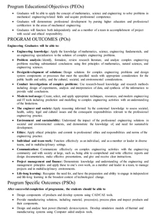 Program Educational Objectives (PEOs)
 Graduates will be able to apply the concept of mathematics, science and engineering to solve problems in
mechanical engineering/related fields and acquire professional competence.
 Graduates will demonstrate professional development by pursing higher education and professional
certification in the areas of mechanical engineering.
 Graduates will function both independently and as a member of a team in accomplishment of project
with social and ethical responsibility.
PROGRAM OUTCOMES (POs)
Engineering Graduates will be able to:
 Engineering knowledge: Apply the knowledge of mathematics, science, engineering fundamentals, and
an engineering specialization to the solution of complex engineering problems.
 Problem analysis: Identify, formulate, review research literature, and analyze complex engineering
problems reaching substantiated conclusions using first principles of mathematics, natural sciences, and
engineering sciences.
 Design/development of solutions: Design solutions for complex engineering problems and design
system components or processes that meet the specified needs with appropriate consideration for the
public health and safety, and the cultural, societal, and environmental considerations.
 Conduct investigations of complex problems: Use research-based knowledge and research methods
including design of experiments, analysis and interpretation of data, and synthesis of the information to
provide valid conclusions.
 Modern tool usage: Create, select, and apply appropriate techniques, resources, and modern engineering
and IT tools including prediction and modelling to complex engineering activities with an understanding
of the limitations.
 The engineer and society: Apply reasoning informed by the contextual knowledge to assess societal,
health, safety, legal and cultural issues and the consequent responsibilities relevant to the professional
engineering practice.
 Environment and sustainability: Understand the impact of the professional engineering solutions in
societal and environmental contexts, and demonstrate the knowledge of, and need for sustainable
development.
 Ethics: Apply ethical principles and commit to professional ethics and responsibilities and norms of the
engineering practice.
 Individual and team work: Function effectively as an individual, and as a member or leader in diverse
teams, and in multidisciplinary settings.
 Communication: Communicate effectively on complex engineering activities with the engineering
community and with society at large, such as, being able to comprehend and write effective reports and
design documentation, make effective presentations, and give and receive clear instructions.
 Project management and finance: Demonstrate knowledge and understanding of the engineering and
management principles and apply these to one’s own work, as a member and leader in a team, to manage
projects and in multidisciplinary environments.
 Life-long learning: Recognize the need for, and have the preparation and ability to engage in independent
and life-long learning in the broadest context of technological change.
Program Specific Outcomes (PSOs)
After successful completion of programme, the students should be able to
 Design components of products and develop systems using CAD/CAE tools.
 Provide manufacturing solutions, including material, process(es), process plans and inspect products and
their components.
 Design and analyse heat power (thermal) devices/system. Develop simulation models of thermal and
manufacturing systems using Computer aided analysis tools.
 